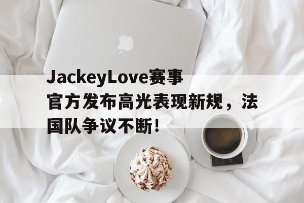 九游体育APP-JackeyLove赛事官方发布高光表现新规，法国队争议不断！-九游体育APP